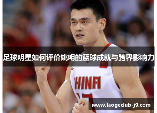 足球明星如何评价姚明的篮球成就与跨界影响力
