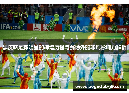 黑皮肤足球明星的辉煌历程与赛场外的非凡影响力解析
