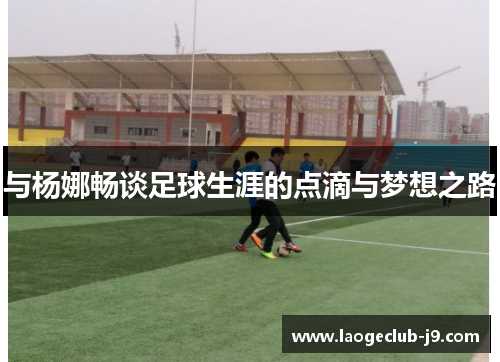 与杨娜畅谈足球生涯的点滴与梦想之路