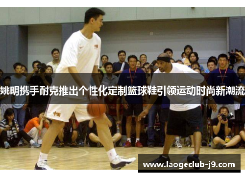 姚明携手耐克推出个性化定制篮球鞋引领运动时尚新潮流