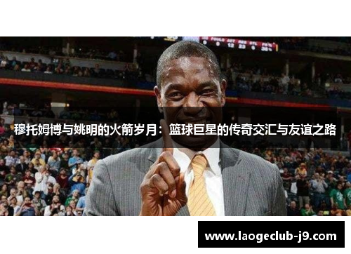 穆托姆博与姚明的火箭岁月：篮球巨星的传奇交汇与友谊之路
