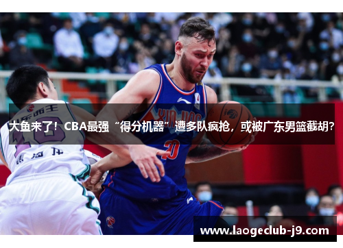 大鱼来了！CBA最强“得分机器”遭多队疯抢，或被广东男篮截胡？