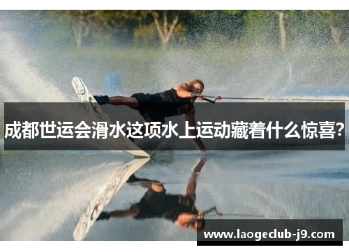 成都世运会滑水这项水上运动藏着什么惊喜？